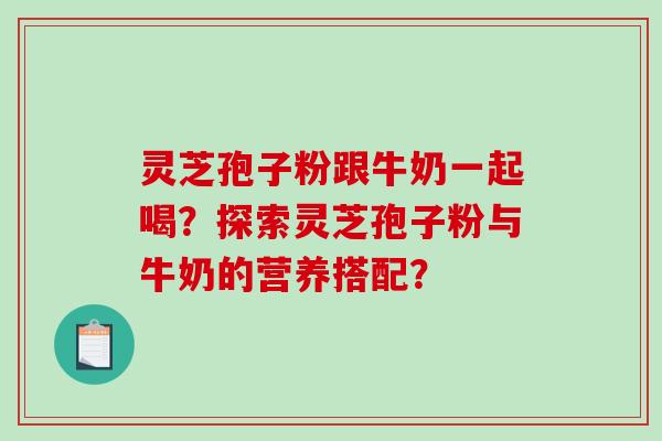 灵芝孢子粉跟牛奶一起喝？探索灵芝孢子粉与牛奶的营养搭配？