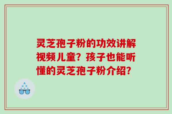 灵芝孢子粉的功效讲解视频儿童？孩子也能听懂的灵芝孢子粉介绍？