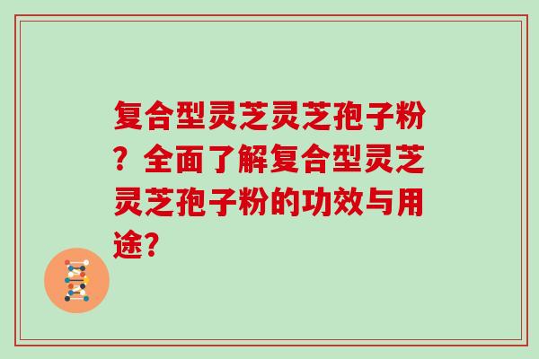 复合型灵芝灵芝孢子粉？全面了解复合型灵芝灵芝孢子粉的功效与用途？