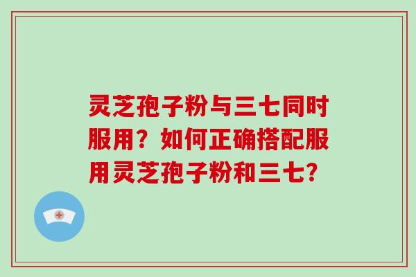 灵芝孢子粉与三七同时服用？如何正确搭配服用灵芝孢子粉和三七？