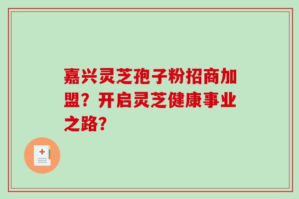 嘉兴灵芝孢子粉招商加盟？开启灵芝健康事业之路？