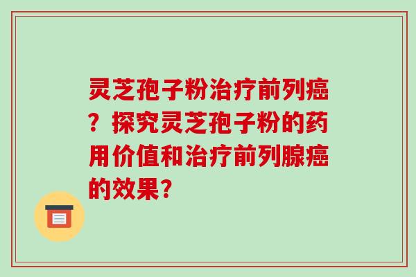灵芝孢子粉治疗前列癌？探究灵芝孢子粉的药用价值和治疗前列腺癌的效果？