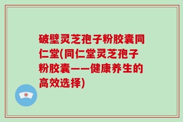破壁灵芝孢子粉胶囊同仁堂(同仁堂灵芝孢子粉胶囊——健康养生的高效选择)