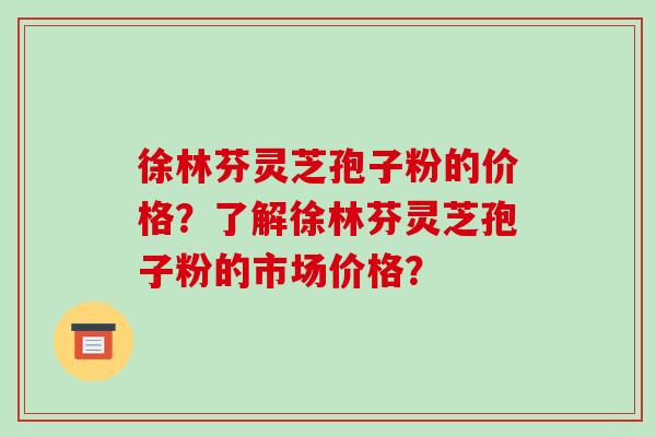 徐林芬灵芝孢子粉的价格？了解徐林芬灵芝孢子粉的市场价格？