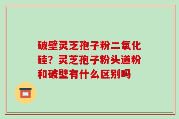 破壁灵芝孢子粉二氧化硅？灵芝孢子粉头道粉和破壁有什么区别吗