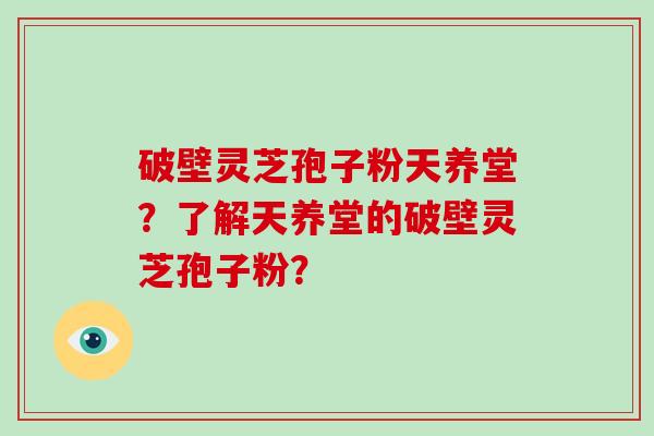 破壁灵芝孢子粉天养堂？了解天养堂的破壁灵芝孢子粉？