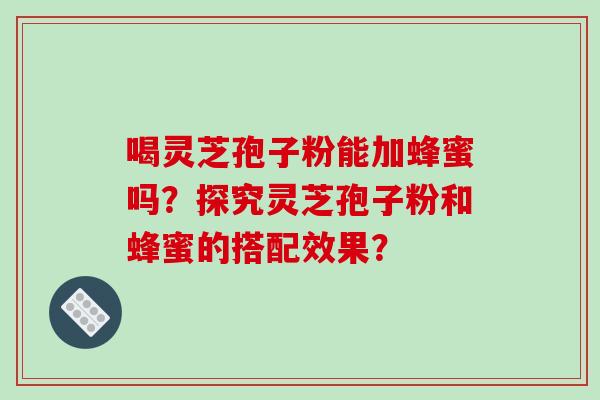 喝灵芝孢子粉能加蜂蜜吗？探究灵芝孢子粉和蜂蜜的搭配效果？
