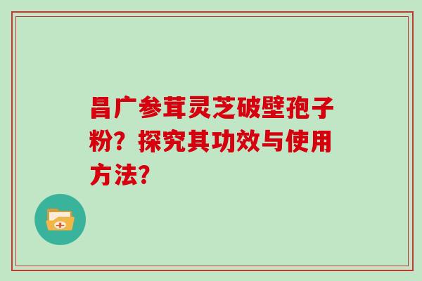 昌广参茸灵芝破壁孢子粉？探究其功效与使用方法？
