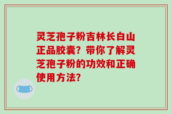 灵芝孢子粉吉林长白山正品胶囊？带你了解灵芝孢子粉的功效和正确使用方法？