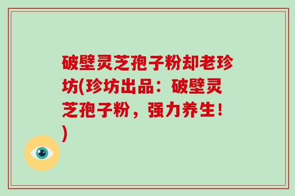 破壁灵芝孢子粉却老珍坊(珍坊出品：破壁灵芝孢子粉，强力养生！)