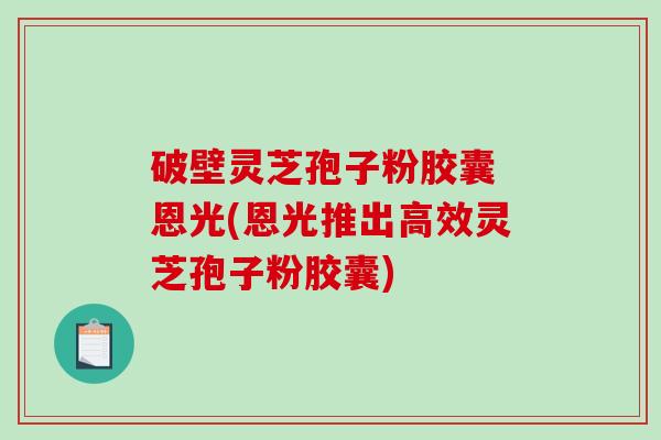 破壁灵芝孢子粉胶囊 恩光(恩光推出高效灵芝孢子粉胶囊)