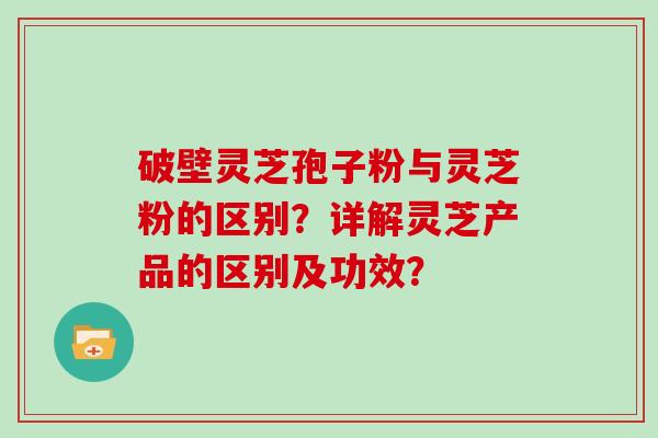 破壁灵芝孢子粉与灵芝粉的区别？详解灵芝产品的区别及功效？