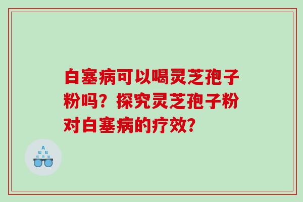 白塞病可以喝灵芝孢子粉吗？探究灵芝孢子粉对白塞病的疗效？