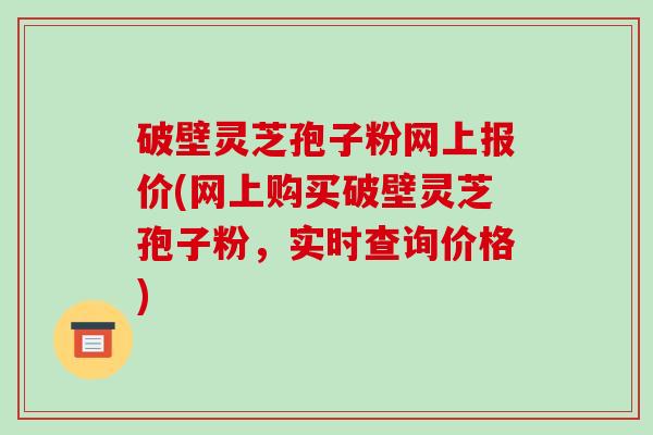破壁灵芝孢子粉网上报价(网上购买破壁灵芝孢子粉，实时查询价格)