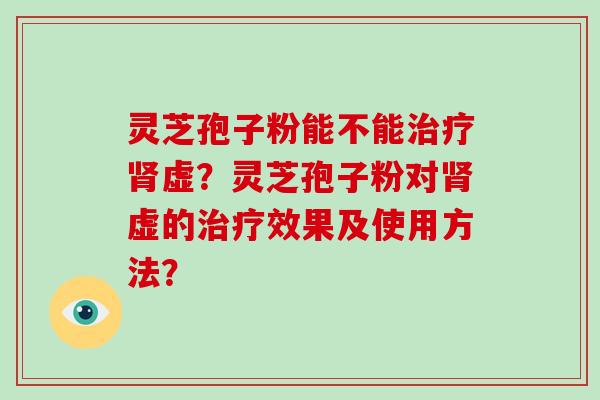 灵芝孢子粉能不能治疗肾虚？灵芝孢子粉对肾虚的治疗效果及使用方法？