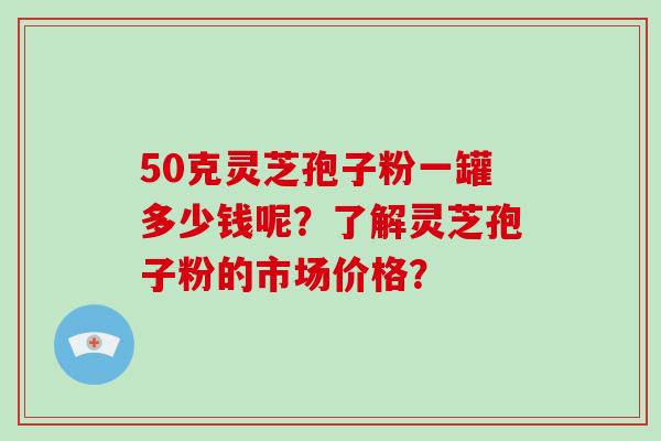 50克灵芝孢子粉一罐多少钱呢？了解灵芝孢子粉的市场价格？