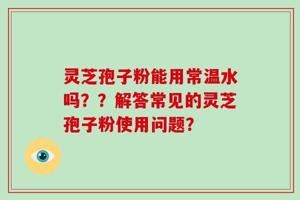 灵芝孢子粉能用常温水吗？？解答常见的灵芝孢子粉使用问题？