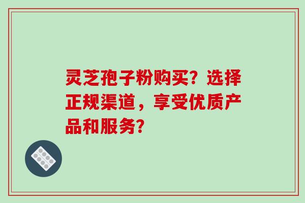 灵芝孢子粉购买？选择正规渠道，享受优质产品和服务？