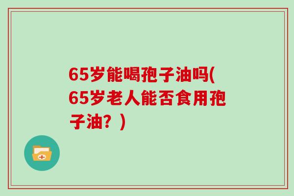 65岁能喝孢子油吗(65岁老人能否食用孢子油？)