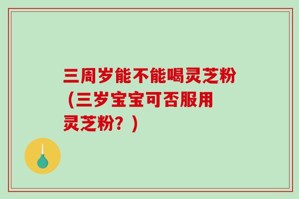 三周岁能不能喝灵芝粉 (三岁宝宝可否服用灵芝粉？)