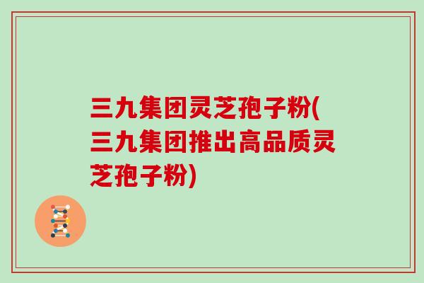 三九集团灵芝孢子粉(三九集团推出高品质灵芝孢子粉)