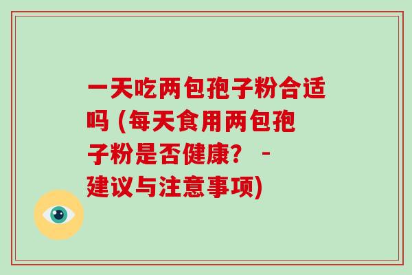 一天吃两包孢子粉合适吗 (每天食用两包孢子粉是否健康？ - 建议与注意事项)