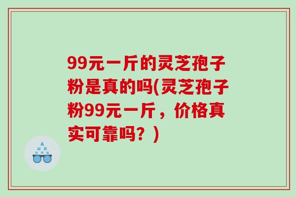 99元一斤的灵芝孢子粉是真的吗(灵芝孢子粉99元一斤，价格真实可靠吗？)