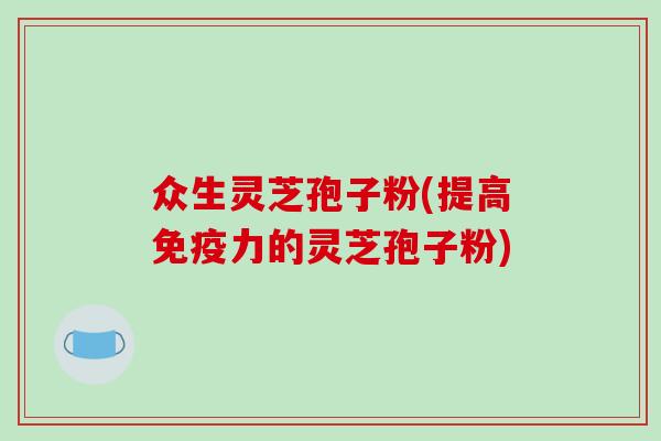 众生灵芝孢子粉(提高免疫力的灵芝孢子粉)