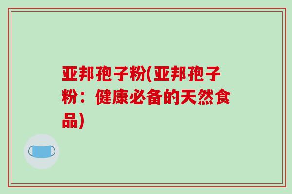 亚邦孢子粉(亚邦孢子粉：健康必备的天然食品)