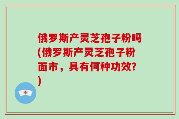 俄罗斯产灵芝孢子粉吗(俄罗斯产灵芝孢子粉面市，具有何种功效？)