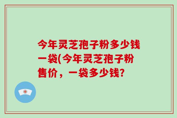 今年灵芝孢子粉多少钱一袋(今年灵芝孢子粉售价，一袋多少钱？