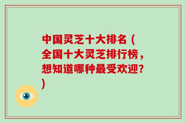 中国灵芝十大排名 (全国十大灵芝排行榜，想知道哪种最受欢迎？)