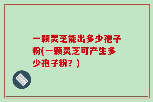 一颗灵芝能出多少孢子粉(一颗灵芝可产生多少孢子粉？)
