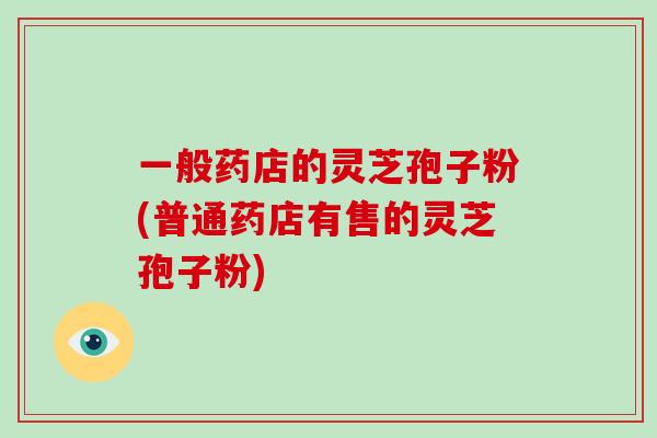 一般药店的灵芝孢子粉(普通药店有售的灵芝孢子粉)
