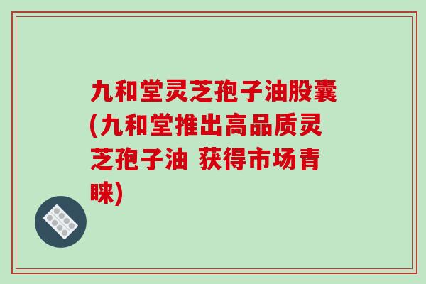 九和堂灵芝孢子油股囊(九和堂推出高品质灵芝孢子油 获得市场青睐)