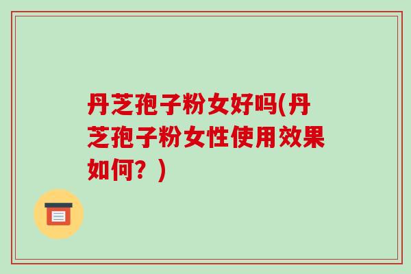 丹芝孢子粉女好吗(丹芝孢子粉女性使用效果如何？)