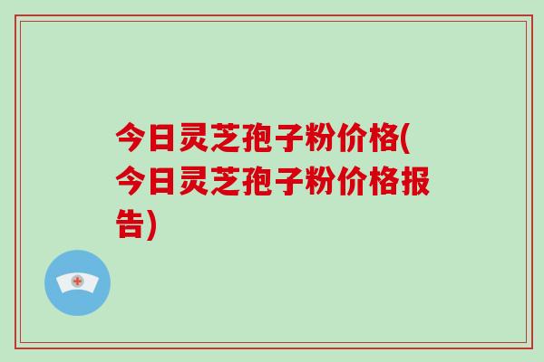 今日灵芝孢子粉价格(今日灵芝孢子粉价格报告)