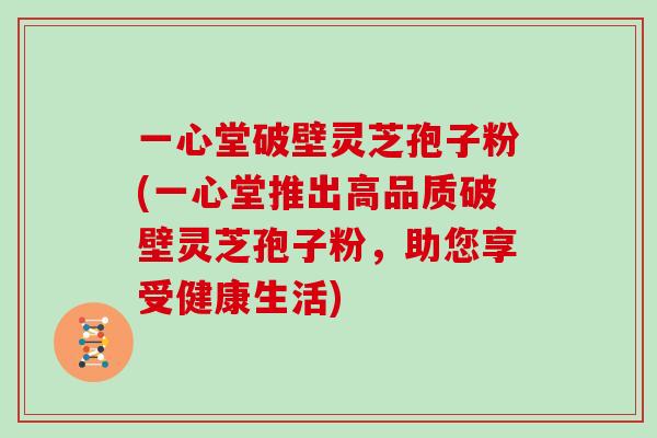 一心堂破壁灵芝孢子粉(一心堂推出高品质破壁灵芝孢子粉，助您享受健康生活)