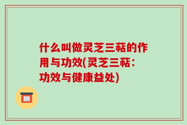 什么叫做灵芝三萜的作用与功效(灵芝三萜：功效与健康益处)