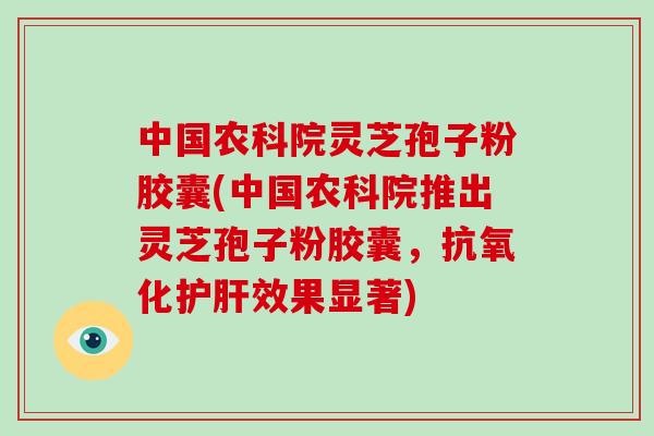中国农科院灵芝孢子粉胶囊(中国农科院推出灵芝孢子粉胶囊，效果显著)