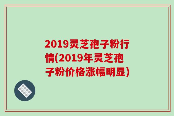 2019灵芝孢子粉行情(2019年灵芝孢子粉价格涨幅明显)