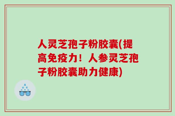 人灵芝孢子粉胶囊(提高免疫力！人参灵芝孢子粉胶囊助力健康)