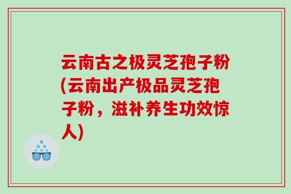 云南古之极灵芝孢子粉(云南出产极品灵芝孢子粉，滋补养生功效惊人)