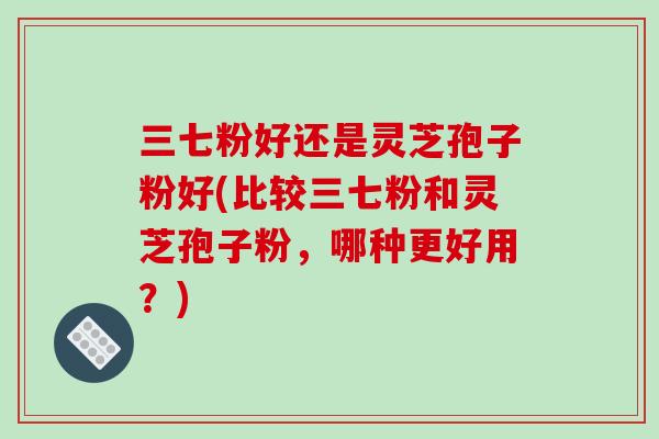 三七粉好还是灵芝孢子粉好(比较三七粉和灵芝孢子粉，哪种更好用？)