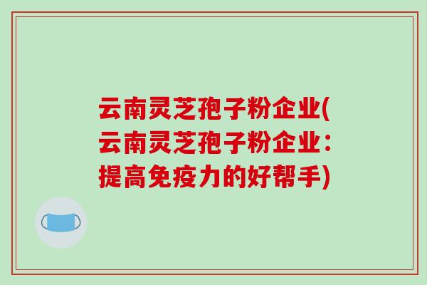云南灵芝孢子粉企业(云南灵芝孢子粉企业：提高免疫力的好帮手)