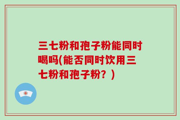 三七粉和孢子粉能同时喝吗(能否同时饮用三七粉和孢子粉？)