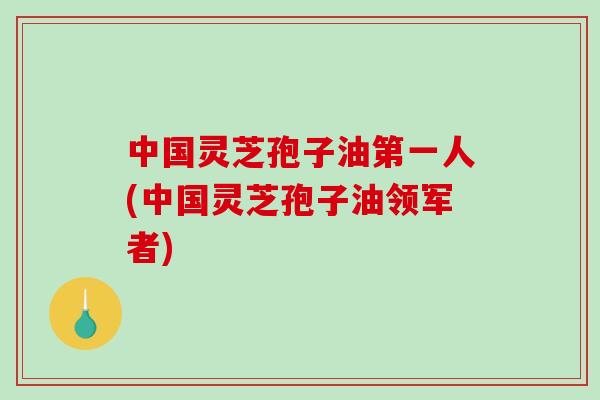中国灵芝孢子油第一人(中国灵芝孢子油领军者)