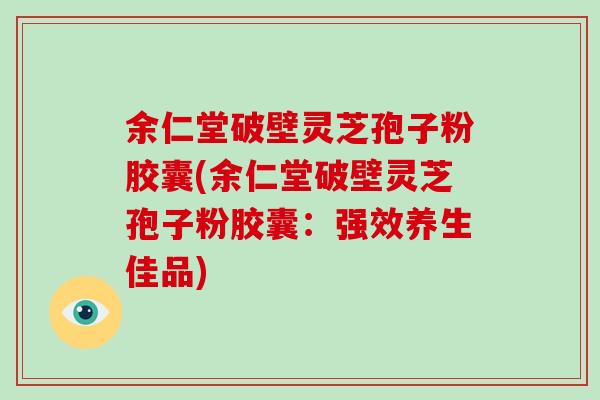 余仁堂破壁灵芝孢子粉胶囊(余仁堂破壁灵芝孢子粉胶囊：强效养生佳品)