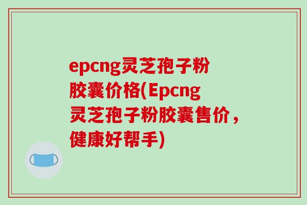 epcng灵芝孢子粉胶囊价格(Epcng灵芝孢子粉胶囊售价，健康好帮手)