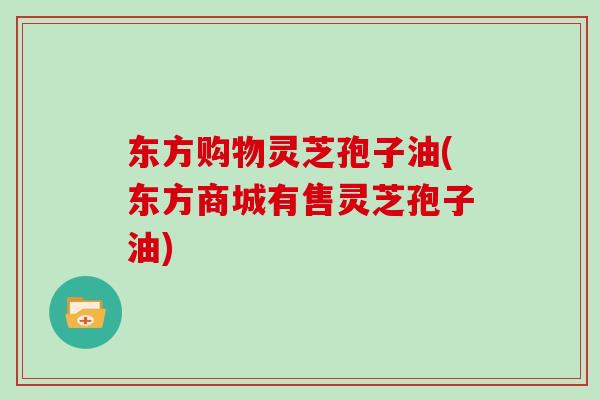 东方购物灵芝孢子油(东方商城有售灵芝孢子油)